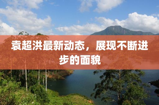 袁超洪最新動(dòng)態(tài)，展現(xiàn)不斷進(jìn)步的面貌
