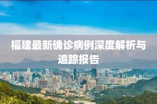 福建最新確診病例深度解析與追蹤報(bào)告