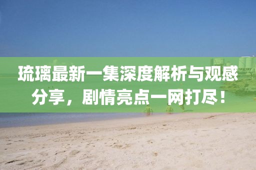 琉璃最新一集深度解析與觀感分享，劇情亮點(diǎn)一網(wǎng)打盡！