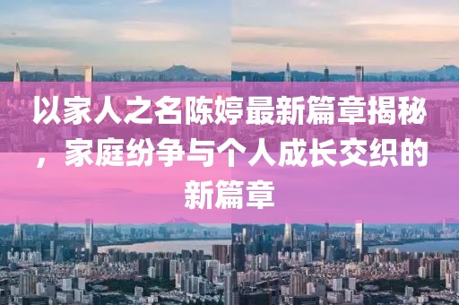 以家人之名陳婷最新篇章揭秘，家庭紛爭(zhēng)與個(gè)人成長(zhǎng)交織的新篇章