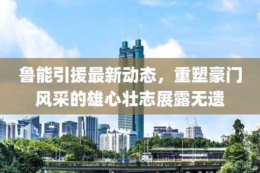 魯能引援最新動(dòng)態(tài)，重塑豪門風(fēng)采的雄心壯志展露無(wú)遺