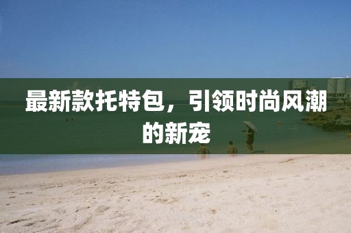 最新款托特包，引領(lǐng)時(shí)尚風(fēng)潮的新寵