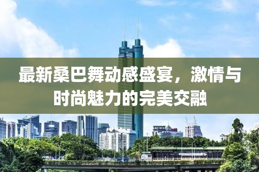 最新桑巴舞動感盛宴，激情與時尚魅力的完美交融