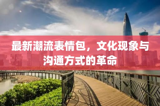 最新潮流表情包，文化現(xiàn)象與溝通方式的革命