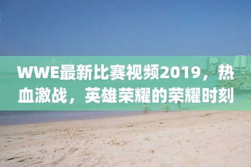 WWE最新比賽視頻2019，熱血激戰(zhàn)，英雄榮耀的榮耀時(shí)刻