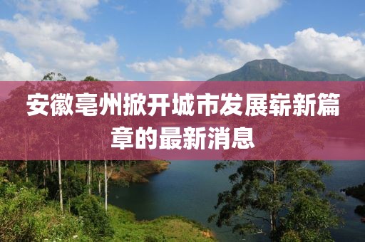 安徽亳州掀開城市發(fā)展嶄新篇章的最新消息