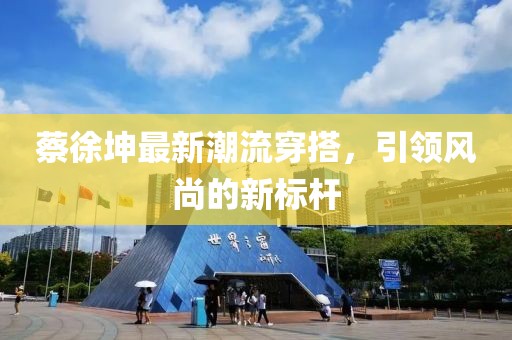 蔡徐坤最新潮流穿搭，引領(lǐng)風尚的新標桿