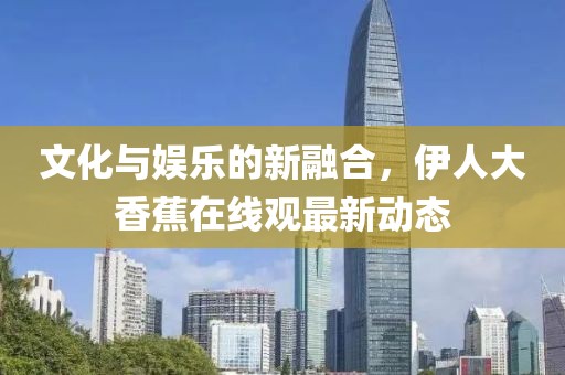 文化與娛樂的新融合，伊人大香蕉在線觀最新動態(tài)