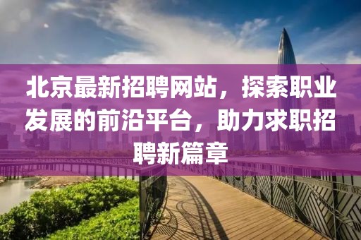 北京最新招聘網(wǎng)站，探索職業(yè)發(fā)展的前沿平臺(tái)，助力求職招聘新篇章