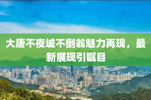 大唐不夜城不倒翁魅力再現(xiàn)，最新展現(xiàn)引矚目