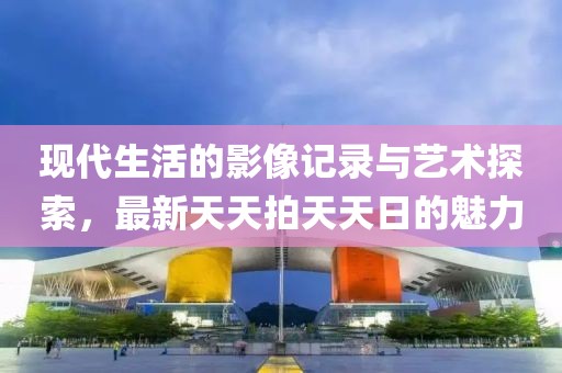 現(xiàn)代生活的影像記錄與藝術(shù)探索，最新天天拍天天日的魅力