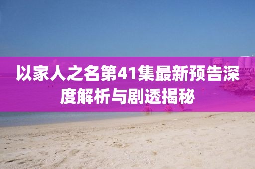 以家人之名第41集最新預(yù)告深度解析與劇透揭秘