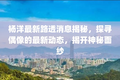 楊洋最新路透消息揭秘，探尋偶像的最新動(dòng)態(tài)，揭開(kāi)神秘面紗