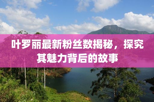 葉羅麗最新粉絲數(shù)揭秘，探究其魅力背后的故事