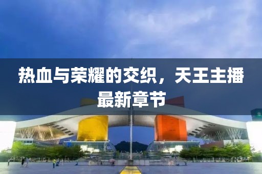 熱血與榮耀的交織，天王主播最新章節(jié)