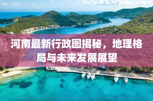 河南最新行政圖揭秘，地理格局與未來發(fā)展展望