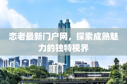 戀老最新門戶網(wǎng)，探索成熟魅力的獨特視界