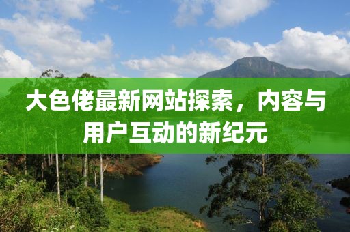 大色佬最新網(wǎng)站探索，內(nèi)容與用戶互動(dòng)的新紀(jì)元