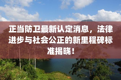 正當(dāng)防衛(wèi)最新認(rèn)定消息，法律進(jìn)步與社會公正的新里程碑標(biāo)準(zhǔn)揭曉！