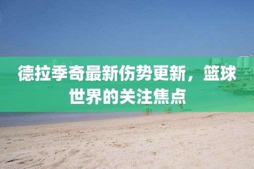 德拉季奇最新傷勢更新，籃球世界的關(guān)注焦點