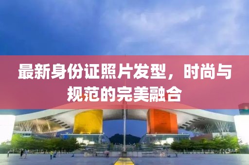 最新身份證照片發(fā)型，時(shí)尚與規(guī)范的完美融合
