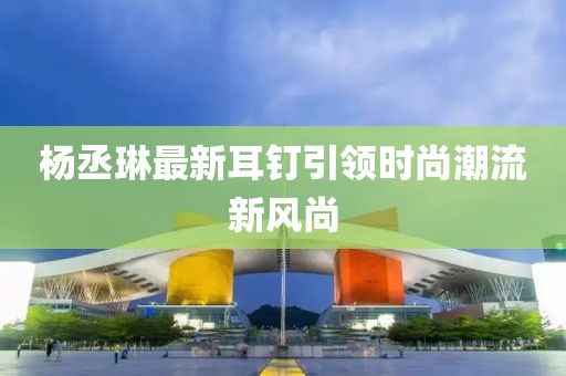 楊丞琳最新耳釘引領(lǐng)時(shí)尚潮流新風(fēng)尚