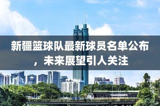 新疆籃球隊最新球員名單公布，未來展望引人關(guān)注