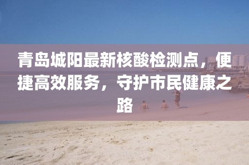 青島城陽最新核酸檢測點，便捷高效服務(wù)，守護(hù)市民健康之路