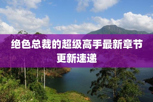 絕色總裁的超級高手最新章節(jié)更新速遞