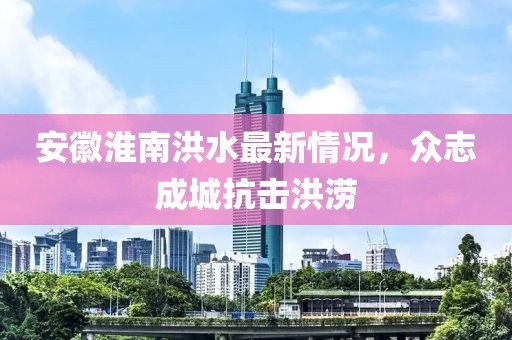 安徽淮南洪水最新情況，眾志成城抗擊洪澇