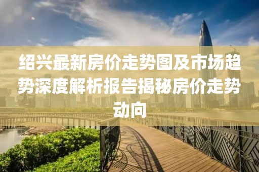 紹興最新房?jī)r(jià)走勢(shì)圖及市場(chǎng)趨勢(shì)深度解析報(bào)告揭秘房?jī)r(jià)走勢(shì)動(dòng)向