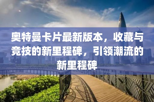 奧特曼卡片最新版本，收藏與競技的新里程碑，引領(lǐng)潮流的新里程碑