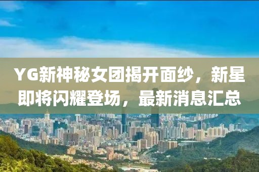 YG新神秘女團(tuán)揭開面紗，新星即將閃耀登場，最新消息匯總