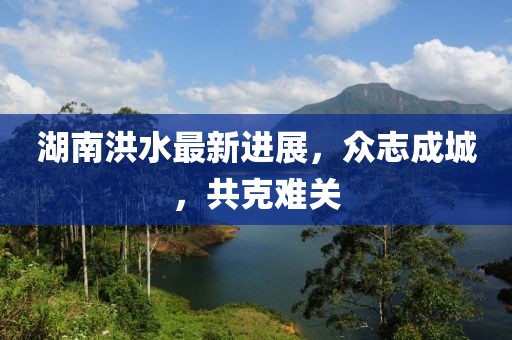 湖南洪水最新進展，眾志成城，共克難關