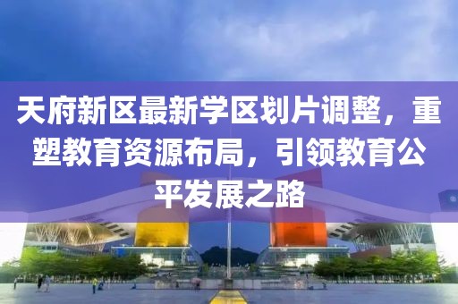 天府新區(qū)最新學區(qū)劃片調(diào)整，重塑教育資源布局，引領教育公平發(fā)展之路