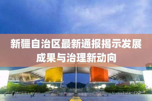 新疆自治區(qū)最新通報(bào)揭示發(fā)展成果與治理新動(dòng)向