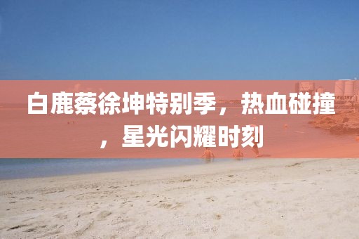 白鹿蔡徐坤特別季，熱血碰撞，星光閃耀時(shí)刻