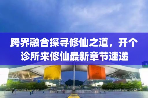 跨界融合探尋修仙之道，開個(gè)診所來(lái)修仙最新章節(jié)速遞