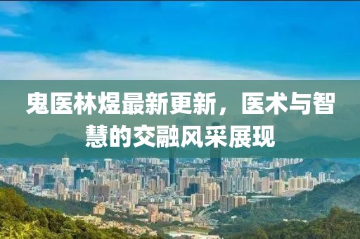 鬼醫(yī)林煜最新更新，醫(yī)術(shù)與智慧的交融風(fēng)采展現(xiàn)