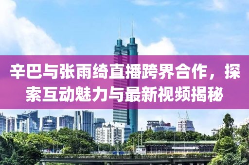 辛巴與張雨綺直播跨界合作，探索互動(dòng)魅力與最新視頻揭秘