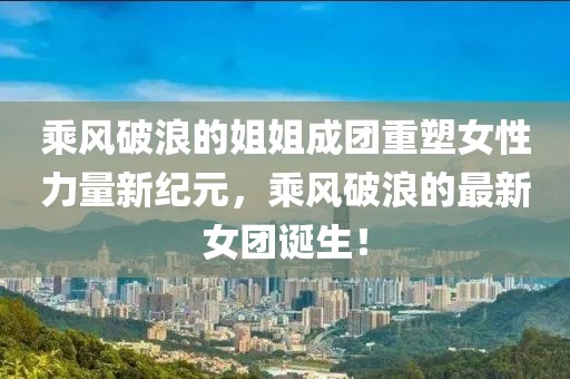 乘風(fēng)破浪的姐姐成團(tuán)重塑女性力量新紀(jì)元，乘風(fēng)破浪的最新女團(tuán)誕生！