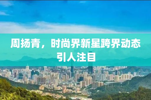 周揚青，時尚界新星跨界動態(tài)引人注目