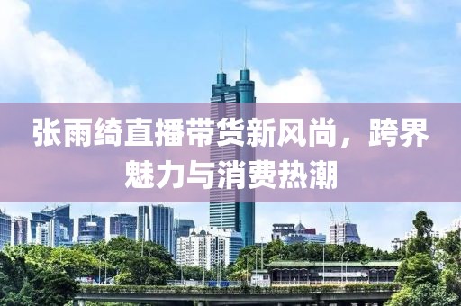 張雨綺直播帶貨新風(fēng)尚，跨界魅力與消費(fèi)熱潮