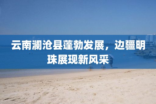 云南瀾滄縣蓬勃發(fā)展，邊疆明珠展現(xiàn)新風(fēng)采