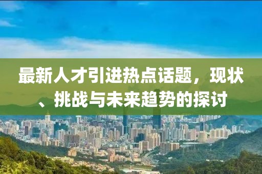 最新人才引進熱點話題，現(xiàn)狀、挑戰(zhàn)與未來趨勢的探討