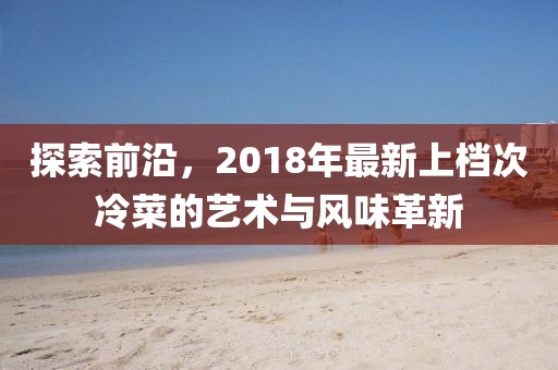探索前沿，2018年最新上檔次冷菜的藝術(shù)與風(fēng)味革新