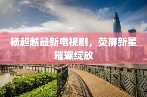 楊超越最新電視劇，熒屏新星璀璨綻放