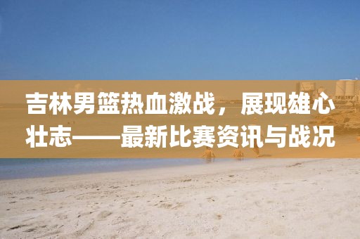 吉林男籃熱血激戰(zhàn)，展現(xiàn)雄心壯志——最新比賽資訊與戰(zhàn)況