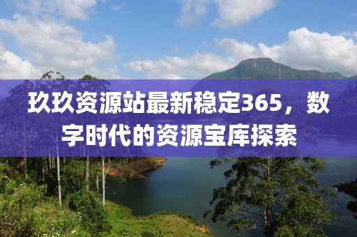 玖玖資源站最新穩(wěn)定365，數字時代的資源寶庫探索