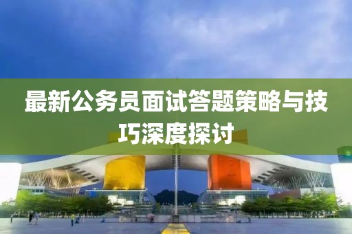 最新公務(wù)員面試答題策略與技巧深度探討